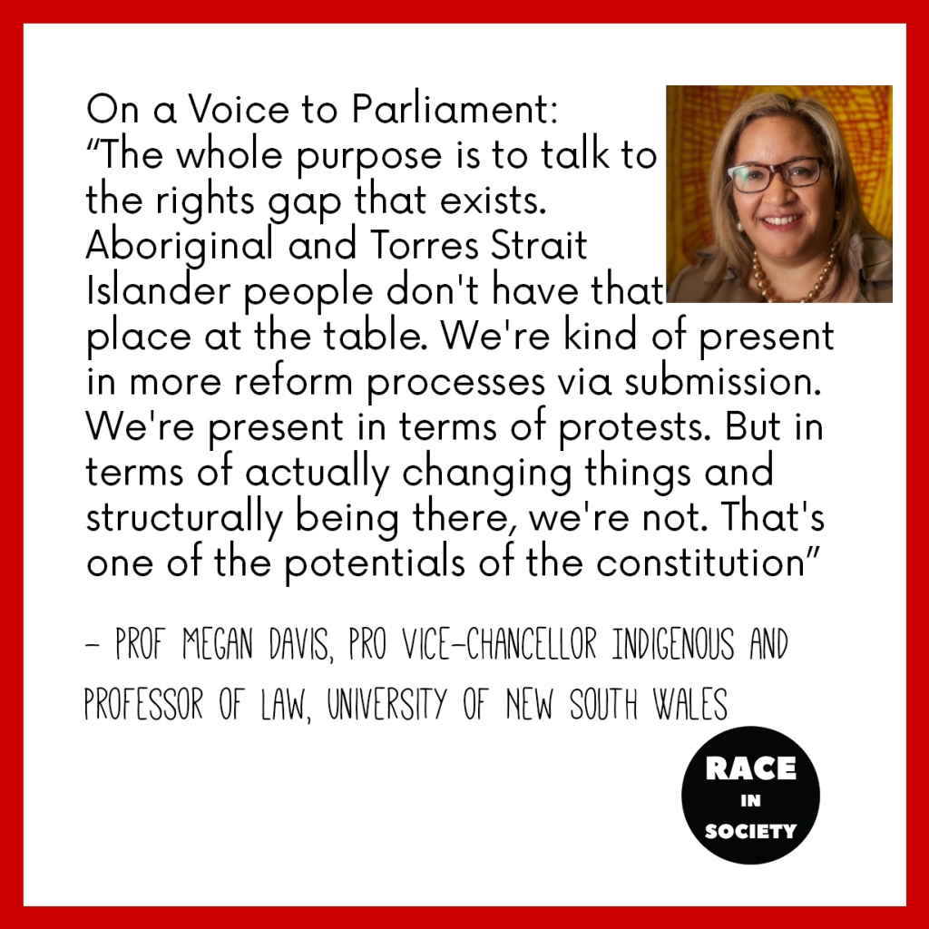 Prof Megan Davis is an Aboriginal woman with glasses. She is smiling. Quote says: On a Voice to Parliament:
“The whole purpose is to talk tothe rights gap that exists. Aboriginal and Torres Strait Islander people don't have thatplace at the table. We're kind of present in more reform processes via submission. We're present in terms of protests. But in terms of actually changing things and structurally being there, we're not. That's one of the potentials of the constitution