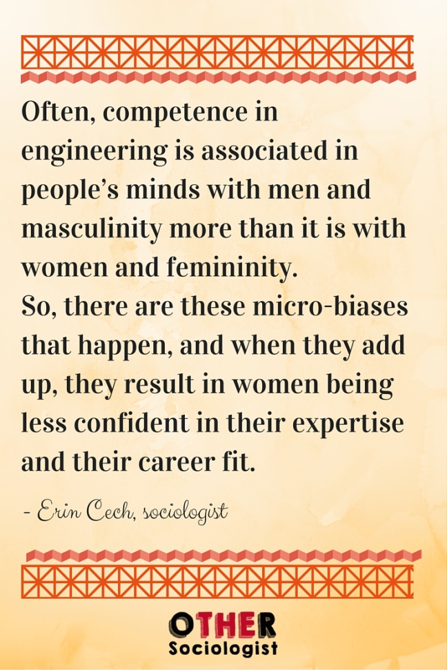 Often, competence in engineering is associated in people’s minds with men and masculinity more than it is with women and femininity. So, there are these micro-biases that happen, and when they add up, they result in women being less confident in their expertise and their career fit.