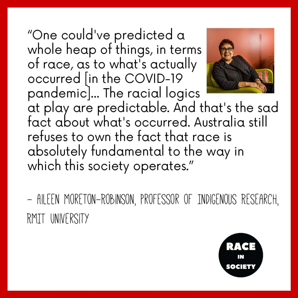 Aileen Moreton-Robinson's photo is on the top right hand corner. She is an Aboriginal woman smiling, and sitting on a lounge chair. The quote reads: "One could've even predicted a whole heap of things, in terms of race, as to what's actually occurred [during COVID-19]... The racial logics that play are predictable. And that's the sad fact about what's occurred. Australia still refuses to own the fact that race is absolutely fundamental to the way in which this society operates"