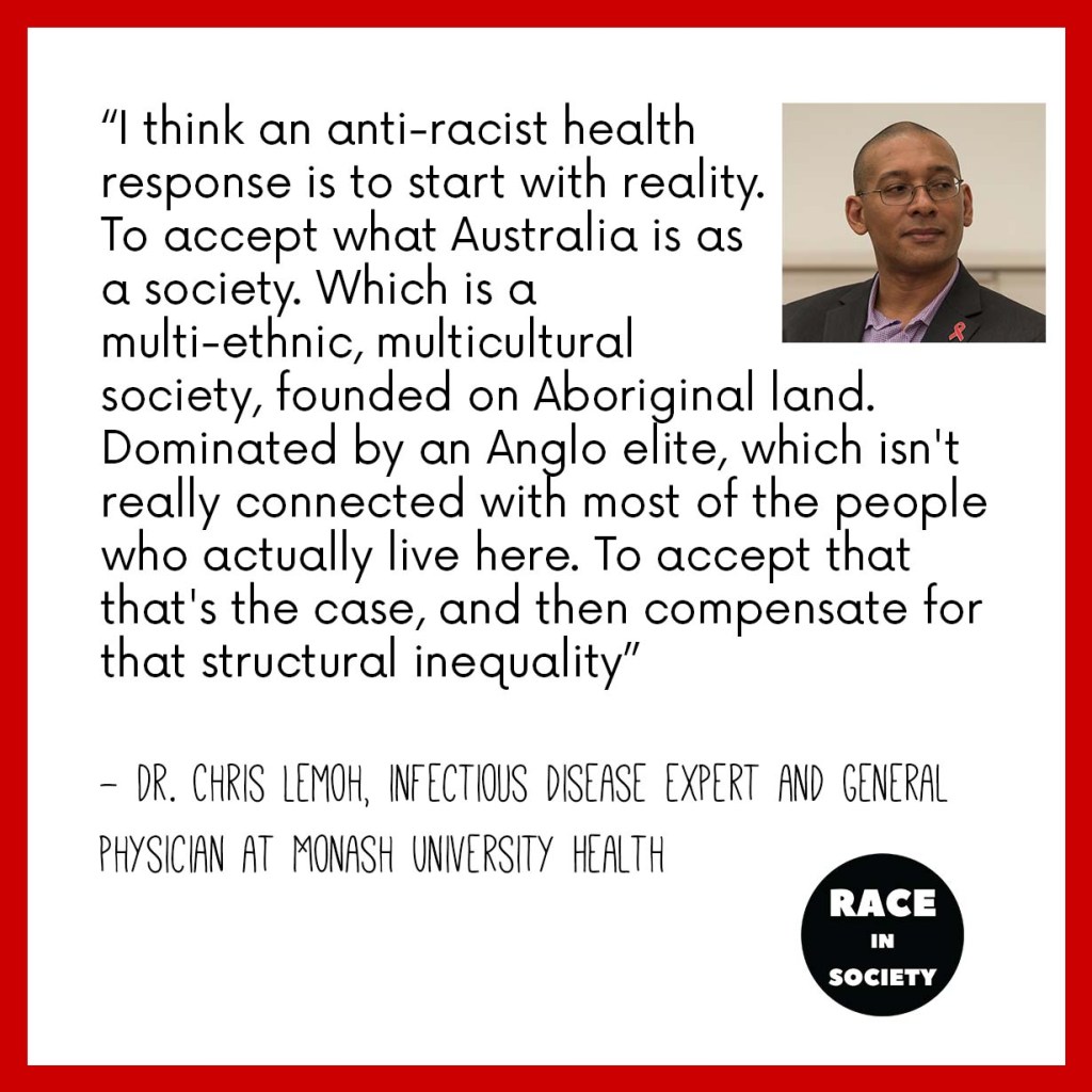 Chris Lemoh is a African Australian man. Quote says: “I think an anti racist health response is to start with reality. To accept what Australia is as a society. Which is a multi-ethnic, multicultural society, founded on Aboriginal land. Dominated by an Anglo elite, which isn't really connected with most of the people who actually live here. To accept that that's the case, and then compensate for that structural inequality”
