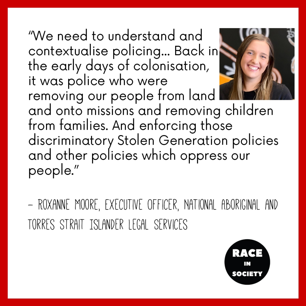 Roxanne Moore is a young Aboriginal woman who is smiling. The quote reads: I think we need to understand the and contextualise policing in the history of our colonisation in Australia. And it has been and continues to be used against our people and to control our people. And back in the early days of colonisation, it was police who were the ones who were removing our people from land and onto missions and removing children from families. And enforcing those discriminatory Stolen Generation policies and other policies which oppress our people.