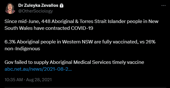 Tweet by Zuleyka, saying: Since mid-June, 448 Aboriginal & Torres Strait Islander people in New South Wales have contracted COVID-19
6.3% Aboriginal people in Western NSW are fully vaccinated, vs 26% non-Indigenous
Gov failed to supply Aboriginal Medical Services timely vaccine
